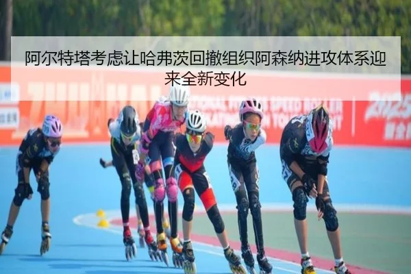 阿尔特塔考虑让哈弗茨回撤组织阿森纳进攻体系迎来全新变化