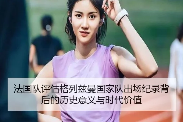法国队评估格列兹曼国家队出场纪录背后的历史意义与时代价值